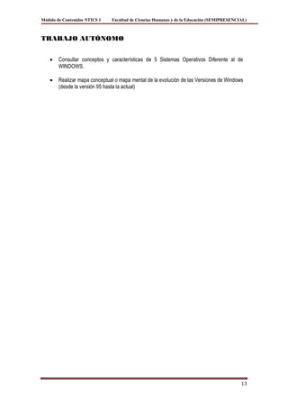 Módulo de Contenidos NTICS 1   Facultad de Ciencias Humanas y de la Educación (SEMIPRESENCIAL)



TRABAJO AUTÓNOMO


        Consultar conceptos y características de 5 Sistemas Operativos Diferente al de
        WINDOWS.

        Realizar mapa conceptual o mapa mental de la evolución de las Versiones de Windows
        (desde la versión 95 hasta la actual)




                                                                                           13
 