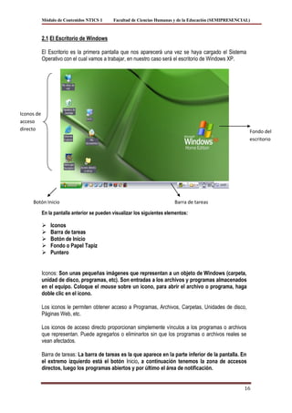 Módulo de Contenidos NTICS 1      Facultad de Ciencias Humanas y de la Educación (SEMIPRESENCIAL)



            2.1 El Escritorio de Windows

            El Escritorio es la primera pantalla que nos aparecerá una vez se haya cargado el Sistema
            Operativo con el cual vamos a trabajar, en nuestro caso será el escritorio de Windows XP.




Iconos de
acceso
directo                                                                                                     Fondo del
                                                                                                            escritorio




     Botón Inicio                                                          Barra de tareas

            En la pantalla anterior se pueden visualizar los siguientes elementos:

               Iconos
               Barra de tareas
               Botón de Inicio
               Fondo o Papel Tapiz
               Puntero


            Iconos: Son unas pequeñas imágenes que representan a un objeto de Windows (carpeta,
            unidad de disco, programas, etc). Son entradas a los archivos y programas almacenados
            en el equipo. Coloque el mouse sobre un icono, para abrir el archivo o programa, haga
            doble clic en el icono.

            Los iconos le permiten obtener acceso a Programas, Archivos, Carpetas, Unidades de disco,
            Páginas Web, etc.

            Los iconos de acceso directo proporcionan simplemente vínculos a los programas o archivos
            que representan. Puede agregarlos o eliminarlos sin que los programas o archivos reales se
            vean afectados.

            Barra de tareas: La barra de tareas es la que aparece en la parte inferior de la pantalla. En
            el extremo izquierdo está el botón Inicio, a continuación tenemos la zona de accesos
            directos, luego los programas abiertos y por último el área de notificación.


                                                                                                          16
 