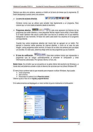 Módulo de Contenidos NTICS 1      Facultad de Ciencias Humanas y de la Educación (SEMIPRESENCIAL)



Siempre que abre una ventana, aparece un botón en la barra de tareas que la representa. El
botón desaparece cuando cierra una ventana.

 La zona de accesos directos.

    Contiene iconos que se utilizan para acceder más rápidamente a un programa. Para
    colocar aquí un cono basta arrastrarlo desde el escritorio.

 Programas abiertos.                          En esta zona aparecen los botones de los
  programas que están abiertos y unas pequeñas flechas negras hacia arriba y hacia abajo.
  Si el botón aparece más oscuro quiere decir que esa es la ventana con la que estamos
  trabajando en ese momento. Al hacer clic sobre cada botón nos situamos en el programa
  correspondiente.

    Cuando hay varios programas abiertos del mismo tipo se agrupan en un botón. Por
    ejemplo si tenemos varias sesiones de Internet abiertas, o como en el caso de esta
    imagen, varios programas sobre archivos. Al hacer clic se abre una ventana para que elijas
    uno de ellos. En este caso, debemos elegir entre los tres programas que se muestran.


 El área de notificación.                    Esta área contiene iconos que representan a
  programas que se cargan automáticamente al encender el computador y otras
  informaciones adicionales. Por ejemplo idioma, la hora, etc.

Botón Inicio. Es el botón que se encuentra en la parte inferior del escritorio de Windows y a
través del cual podemos acceder a todo el abanico de opciones que nos ofrece Windows XP.

El menú Inicio contiene todo lo que necesita para empezar a utilizar Windows. Aquí puede:
     Iniciar programas
     Abrir archivos
     Personalizar el sistema con el Panel de control.
Obtener ayuda si hace clic en Ayuda y soporte técnico.

Si lo seleccionamos se desplegará un menú similar al que te mostramos a continuación.




                                                                                              17
 