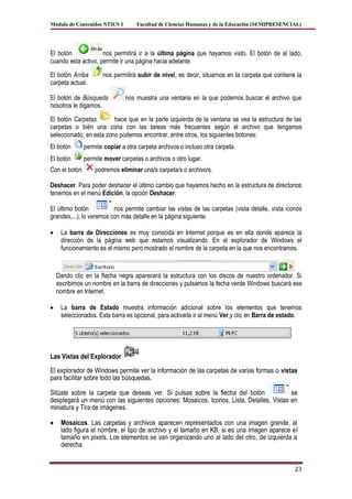 Módulo de Contenidos NTICS 1        Facultad de Ciencias Humanas y de la Educación (SEMIPRESENCIAL)




El botón             nos permitirá ir a la última página que hayamos visto. El botón de al lado,
cuando esta activo, permite ir una página hacia adelante.

El botón Arriba       nos permitirá subir de nivel, es decir, situarnos en la carpeta que contiene la
carpeta actual.

El botón de Búsqueda            nos muestra una ventana en la que podemos buscar el archivo que
nosotros le digamos.

El botón Carpetas        hace que en la parte izquierda de la ventana se vea la estructura de las
carpetas o bién una zona con las tareas más frecuentes según el archivo que tengamos
seleccionado, en esta zono podemos encontrar, entre otros, los siguientes botones:
El botón       permite copiar a otra carpeta archivos o incluso otra carpeta.
El botón       permite mover carpetas o archivos o otro lugar.
Con el botón       podremos eliminar una/s carpeta/s o archivo/s.

Deshacer. Para poder deshacer el último cambio que hayamos hecho en la estructura de directorios
tenemos en el menú Edición, la opción Deshacer.

El último botón           nos permite cambiar las vistas de las carpetas (vista detalle, vista iconos
grandes,...), lo veremos con más detalle en la página siguiente.

    La barra de Direcciones es muy conocida en Internet porque es en ella donde aparece la
    dirección de la página web que estamos visualizando. En el explorador de Windows el
    funcionamiento es el mismo pero mostrado el nombre de la carpeta en la que nos encontramos.



  Dando clic en la flecha negra aparecerá la estructura con los discos de nuestro ordenador. Si
  escribimos un nombre en la barra de direcciones y pulsamos la fecha verde Windows buscará ese
  nombre en Internet.

    La barra de Estado muestra información adicional sobre los elementos que tenemos
    seleccionados. Esta barra es opcional, para activarla ir al menú Ver,y clic en Barra de estado.




Las Vistas del Explorador
El explorador de Windows permite ver la información de las carpetas de varias formas o vistas
para facilitar sobre todo las búsquedas.

Sitúate sobre la carpeta que deseas ver. Si pulsas sobre la flecha del botón              se
desplegará un menú con las siguientes opciones: Mosaicos, Iconos, Lista, Detalles, Vistas en
miniatura y Tira de imágenes.

    Mosaicos. Las carpetas y archivos aparecen representados con una imagen grande, al
    lado figura el nombre, el tipo de archivo y el tamaño en KB, si es una imagen aparece el
    tamaño en pixels. Los elementos se van organizando uno al lado del otro, de izquierda a
    derecha.


                                                                                                  23
 