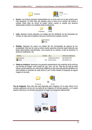 Módulo de Contenidos NTICS 1    Facultad de Ciencias Humanas y de la Educación (SEMIPRESENCIAL)




    Iconos. Los archivos aparecen representados por un icono como en el caso anterior pero
    más pequeños. El único dato que aparece junto al icono es el nombre del archivo o
    carpeta. Estos tipos de iconos se suelen utilizar cuando la carpeta que tenemos
    seleccionada contiene una cantidad media de elementos



    Lista. Aparecen iconos pequeños uno debajo del otro facilitando así las búsquedas por
    nombre, en esta vista no aparece más que el nombre de la carpeta o archivo.




    Detalles. Aparecen los iconos uno debajo del otro acompañado de algunas de sus
    propiedades. Este tipo de vista se utiliza cuando queremos encontrar algún elemento que
    tenga determinadas características, como puede ser su tamaño, el tipo de elemento, la
    fecha de modificación, etc.




 Vistas en miniatura. Aparecerá una pequeña representación del contenido de los archivos
  con formato de imagen, como puede ser .jpg, .bmp, .gif, etc. Este tipo de vista se suele
  utilizar cuando tratamos con unas pocas imágenes ya que esta vista permite identificar con
  más facilidad el contenido de cada archivo y por lo tanto facilitar la búsqueda de alguna
  imagen en concreto.




Tira de imágenes. Esta vista sólo está disponible para imágenes. En la parte inferior de la
ventana aparecerá una tira con una parte de las imágenes en formato pequeño y en la parte
superior veremos en un formato más grande la imagen que tengamos seleccionada.




                                                                                            24
 
