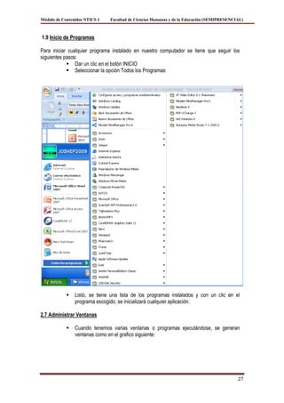 Módulo de Contenidos NTICS 1   Facultad de Ciencias Humanas y de la Educación (SEMIPRESENCIAL)



1.9 Inicio de Programas

Para iniciar cualquier programa instalado en nuestro computador se tiene que seguir los
siguientes pasos:
             Dar un clic en el botón INICIO
             Seleccionar la opción Todos los Programas




               Listo, se tiene una lista de los programas instalados y con un clic en el
                programa escogido, se inicializará cualquier aplicación.

2.7 Administrar Ventanas

               Cuando tenemos varias ventanas o programas ejecutándose, se generan
                ventanas como en el grafico siguiente:




                                                                                           27
 