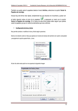 Módulo de Contenidos NTICS 1        Facultad de Ciencias Humanas y de la Educación (SEMIPRESENCIAL)



También se puede vaciar la papelera desde el menú Archivo, selecciona la opción Vaciar la
Papelera de reciclaje.

Incluso hay otra forma más rápida, simplemente hay que situarse en el escritorio y pulsar con

el botón derecho sobre el icono de la papelera          y aparecerá un menú con la opción
Vaciar la Papelera de reciclaje. Si lo haces de esta forma debes estar seguro que quieres
vaciar la papelera ya que no verás los elementos que vas a eliminar.


       Configuración de hora y fecha

Nos permite cambiar o modificar la hora y fecha según queramos.

Damos clic derecho sobre el reloj que aparece en la barra de tareas del escritorio de nuestro computador
y escogemos la opción ajustar fecha y hora.




Al dar clic sobre esta opción se nos aparece la siguiente imagen




                                                                                                     32
 