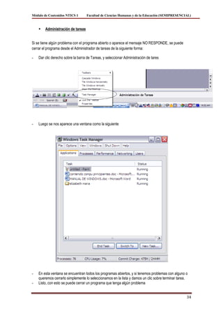 Módulo de Contenidos NTICS 1        Facultad de Ciencias Humanas y de la Educación (SEMIPRESENCIAL)



       Administración de tareas


Si se tiene algún problema con el programa abierto o aparece el mensaje NO RESPONDE, se puede
cerrar el programa desde el Administrador de tareas de la siguiente forma:

-   Dar clic derecho sobre la barra de Tareas, y seleccionar Administración de tares




-   Luego se nos aparece una ventana como la siguiente




-   En esta ventana se encuentran todos los programas abiertos, y si tenemos problemas con alguno o
    queremos cerrarlo simplemente lo seleccionamos en la lista y damos un clic sobre terminar tarea.
-   Listo, con esto se puede cerrar un programa que tenga algún problema


                                                                                                   34
 