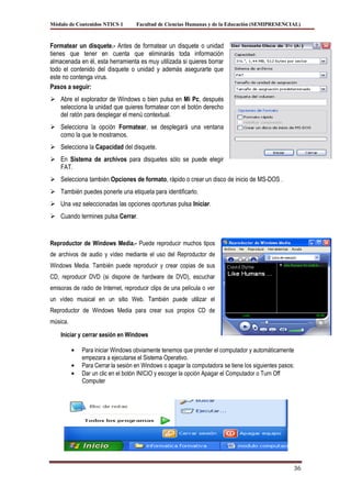 Módulo de Contenidos NTICS 1        Facultad de Ciencias Humanas y de la Educación (SEMIPRESENCIAL)



Formatear un disquete.- Antes de formatear un disquete o unidad
tienes que tener en cuenta que eliminarás toda información
almacenada en él, esta herramienta es muy utilizada si quieres borrar
todo el contenido del disquete o unidad y además asegurarte que
este no contenga virus.
Pasos a seguir:
 Abre el explorador de Windows o bien pulsa en Mi Pc, después
  selecciona la unidad que quieres formatear con el botón derecho
  del ratón para desplegar el menú contextual.
 Selecciona la opción Formatear, se desplegará una ventana
  como la que te mostramos.
 Selecciona la Capacidad del disquete.
 En Sistema de archivos para disquetes sólo se puede elegir
  FAT.
 Selecciona también Opciones de formato, rápido o crear un disco de inicio de MS-DOS .
 También puedes ponerle una etiqueta para identificarlo.
 Una vez seleccionadas las opciones oportunas pulsa Iniciar.
 Cuando termines pulsa Cerrar.


Reproductor de Windows Media.- Puede reproducir muchos tipos
de archivos de audio y vídeo mediante el uso del Reproductor de
Windows Media. También puede reproducir y crear copias de sus
CD, reproducir DVD (si dispone de hardware de DVD), escuchar
emisoras de radio de Internet, reproducir clips de una película o ver
un vídeo musical en un sitio Web. También puede utilizar el
Reproductor de Windows Media para crear sus propios CD de
música.

    Iniciar y cerrar sesión en Windows

             Para iniciar Windows obviamente tenemos que prender el computador y automáticamente
             empezara a ejecutarse el Sistema Operativo.
             Para Cerrar la sesión en Windows o apagar la computadora se tiene los siguientes pasos:
             Dar un clic en el botón INICIO y escoger la opción Apagar el Computador o Turn Off
             Computer




                                                                                                   36
 