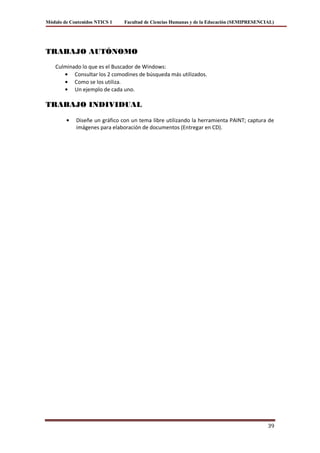 Módulo de Contenidos NTICS 1   Facultad de Ciencias Humanas y de la Educación (SEMIPRESENCIAL)




TRABAJO AUTÓNOMO
    Culminado lo que es el Buscador de Windows:
           Consultar los 2 comodines de búsqueda más utilizados.
           Como se los utiliza.
           Un ejemplo de cada uno.

TRABAJO INDIVIDUAL

            Diseñe un gráfico con un tema libre utilizando la herramienta PAINT; captura de
            imágenes para elaboración de documentos (Entregar en CD).




                                                                                           39
 