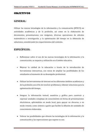 Módulo de Contenidos NTICS 1   Facultad de Ciencias Humanas y de la Educación (SEMIPRESENCIAL)



OBJETIVOS


GENERAL:

Utilizar las nuevas tecnologías de la información y la comunicación (NTIC’S) en
actividades académicas y de la profesión, así como en la elaboración de
documentos, presentaciones con imágenes, diversas operaciones de cálculos
matemáticos e investigación, y la optimización del tiempo en la obtención de
soluciones, considerando los requerimientos del contexto.


ESPECÍFICOS:

        Reflexionar sobre el uso de las nuevas tecnologías de la información y la
        comunicación, su impacto y utilización en el ámbito educativo.


        Mejorar la calidad de la educación a través de la introducción de
        herramientas interactivas, con miras de ampliar las posibilidades de los
        estudiantes al momento de su desempeño profesional.


        Utilizar las herramientas de Internet en los diferentes ámbitos académicos y
        de la profesión con el fin de resolver problemas y obtener soluciones para la
        optimización del tiempo.


        Integrar la información textual, numérica y gráfica para construir y
        expresar unidades complejas de conocimiento en forma de presentaciones
        electrónicas, aplicándolas en modo local, para apoyar un discurso, o en
        modo remoto, como síntesis o guión que facilite la difusión de unidades de
        conocimiento elaboradas.


        Valorar las posibilidades que ofrecen las tecnologías de la información y la
        comunicación y las repercusiones que supone su uso.




                                                                                            4
 