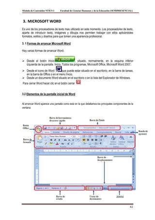 Módulo de Contenidos NTICS 1      Facultad de Ciencias Humanas y de la Educación (SEMIPRESENCIAL)



3. MICROSOFT WORD
Es uno de los procesadores de texto mas utilizado en este momento. Los procesadores de texto,
aparte de introducir texto, imágenes y dibujos nos permiten trabajar con ellos aplicándoles
formatos, estilos y diseños para que tomen una apariencia profesional.

3. 1 Formas de arrancar Microsoft Word

Hay varias formas de arrancar Word.


 Desde el botón Inicio                        , situado, normalmente, en la esquina inferior
  izquierda de la pantalla. Inicio, Todos los programas, Microsoft Office, Microsoft Word 2007.

 Desde el icono de Word         que puede estar situado en el escritorio, en la barra de tareas,
  en la barra de Office o en el menú Inicio.
 Desde un documento Word situado en el escritorio o en la lista del Explorador de Windows.
Para cerrar Word hacer clic en el botón cerrar       .


3.2 Elementos de la pantalla inicial de Word


Al arrancar Word aparece una pantalla como esta en la que detallamos los principales componentes de la
ventana.




                                                                                                  42
 