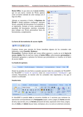 Módulo de Contenidos NTICS 1      Facultad de Ciencias Humanas y de la Educación (SEMIPRESENCIAL)



Botón Office. lo que antes era el menú Archivo,
que en esta nueva versión de Word, aparece
como un botón redondo de color naranja con el
logo de office

Además se encuentra el botón <<Opciones de
Word>> donde podemos configurar: opciones
Word, contenido del documento en la pantalla y
al imprimirlo, formato al texto, personalizar el
guardado del documento, opciones avanzadas
para trabajar con Word, personalizar barra de
herramientas, complementos




La barra de herramientas de acceso rápido



Contiene iconos para ejecutar de forma inmediata algunos de los comandos más
habituales, como Guardar, Deshacer.
Personalizar. Podemos decidir qué iconos deben aparecer y cuales no en la barra de
acceso rápido. Para lo cual nos vamos al botón Office, seleccionamos personalizar y
finalmente agregamos y quitamos los botones que pretendemos se visualice en la barra
de acceso rápido.

La banda de opciones.



Desde las pestañas de esta barra se pueden ejecutar todos los comandos de Word2007.
En Word2007 la banda de opciones tiene un comportamiento "inteligente", que
consiste, básicamente, en mostrar sólo los comandos más importantes y los que el
usuario va utilizando

Pestaña Inicio.




En Word2007 la pestaña Inicio se encuentra dividida en 5 secciones que contienen las
operaciones correspondientes al 1. Portapapeles (copiar, cortar y pegar), 2. Fuente (tamaño
de letra, tipo de letra, etc.), 3. Párrafo (alineación de texto, separación entre líneas, sangría,
etc.), 4. Estilo y 5. Edición (buscar texto, reemplazar, etc.), no como en anteriores versiones


                                                                                                 43
 