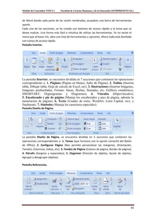 Módulo de Contenidos NTICS 1    Facultad de Ciencias Humanas y de la Educación (SEMIPRESENCIAL)



de Word donde cada parte de las recién nombradas, ocupaban una barra de herramientas
aparte.
Cada una de las secciones, se ha creado con botones de acceso rápido a la tarea que se
desea realizar. Una forma más fácil e intuitiva de utilizar las herramientas. Ya no existe el
menú que al hacer clic, abre una lista de herramientas u opciones. Ahora todo está diseñado
con iconos de acceso rápido.
Pestaña Insertar.




La pestaña Insertar, se encuentra dividida en 7 secciones que contienen las operaciones
correspondiente a: 1. Páginas (Página en blanco, Salto de Página); 2. Tablas (Insertar
tabla, Dibujar tabla, Hoja de calculo de Excel, etc); 3. Ilustraciones (Insertar Imágenes,
Imágenes prediseñadas, Formas: líneas, flechas, llamadas, etc, Gráficos estadísticos,
SMARTART: Organigramas y Diagramas); 4. Vínculos (Hipervínculos);
5. Encabezado y pie de página (Maneja los encabezados y pies de página, además la
numeración de página); 6. Texto (Cuadro de texto, WordArt, Letra Capital, etc); y
finalmente; 7. Símbolos (Maneja los caracteres especiales)
Pestaña Diseño de Página.




La pestaña Diseño de Página, se encuentra dividida en 5 secciones que contienen las
operaciones correspondientes a: 1. Temas (que funciona con la opción convertit del Botón
de Office); 2. Configurar Página (Nos permite personalizar los márgenes, Orientación,
Tamaño, Columnas, Saltos, etc); 3. Fondos de Página (Colores de página, Bordes de página);
4. Párrafo (Sangrías y espaciados); 5. Organizar (Posición de objetos, Ajuste de objetos,
Agrupar y desagrupar objetos).

Pestaña Referencias.




                                                                                            44
 