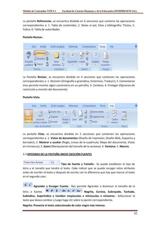Módulo de Contenidos NTICS 1    Facultad de Ciencias Humanas y de la Educación (SEMIPRESENCIAL)



La pestaña Referencias, se encuentra dividida en 6 secciones que contiene las operaciones
correspondientes a: 1. Tabla de contenidos; 2. Notas al pie; Citas y bibliografía; Títulos; 5.
Índice; 6. Tabla de autoridades.

Pestaña Revisar.




La Pestaña Revisar, se encuentra dividida en 4 secciones que contienen las operaciones
correspondientes a: 1. Revisión (Ortografía y gramática, Sinónimos, Traducir); 2. Comentarios
(nos permite insertar algún comentario en un párrafo); 3. Cambios; 4. Proteger (Opciones de
restricción y revisión del documento)

Pestaña Vista.




La pestaña Vista, se encuentra dividida en 5 secciones que contienen las operaciones
correspondientes a: 1. Vistas de documentos (Diseño de impresión, Diseño Web, Esquema y
borrador); 2. Mostrar u ocultar (Regla, Líneas de la cuadrícula, Mapa del documento, Vistas
en miniatura); 3. Zoom (Manipulación del tamaño de la ventana); 4. Ventana; 5. Macros.

3.3 OPCIONES DE LA PESTAÑA INICIO (SECCIÓN FUENTE)


                                 Tipo de fuente y Tamaño.- Se puede establecer el tipo de
letra y el tamaño que tendrá el texto. Cabe indicar que se puede escoger estos atributos
antes de escribir el texto o después de escrito con la diferencia que hay que marcar el texto
en el segundo caso.


         Agrandar y Encoger Fuente.- Nos permite Agrandar o disminuir el tamaño de la
letra o fuente.                                    Negrita, Cursiva, Subrayado, Tachado,
Subíndice, Superíndice y Cambiar mayúsculas a minúsculas o viceversa.- Seleccionar el
texto que desea cambiar y luego haga clic sobre la opción correspondiente.
Negrita: Presenta el texto seleccionada de color negro más intenso.

                                                                                             45
 