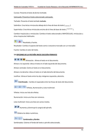 Módulo de Contenidos NTICS 1       Facultad de Ciencias Humanas y de la Educación (SEMIPRESENCIAL)



Cursiva: Presenta el texto de forma inclinada.

Subrayado: Presenta el texto seleccionado subrayado.

Tachado: Presenta el texto tachado tachado.

Subíndice: Crea letras minúsculas debajo de la línea de base de texto ( Subíndice ).

Superíndice: Crea letras minúsculas encima de la línea de base de texto ( Superíndice ).

Cambiar mayúsculas a minúsculas: Cambia el texto seleccionado a MAYÚSCULAS, minúsculas u
otras mayúsculas habituales.


             Resaltado y Fuente.
Resaltador: Cambia el aspecto del texto como si estuviera marcado con un marcador.

Fuente: Cambia el color del texto.

3.4 OPCIONES DE LA PESTAÑA INICIO (SECCIÓN PÁRRAFO)


                 Alineación.- Alinea el texto en el documento.
Alinear a la izquierda: Ubica el texto en el lado izquierdo del documento.

Alinear centrado: Centra el texto en el documento.

Alinear a la derecha: Ubica el texto en el lado derecho del documento.

Justificar: Alinea el texto entre los dos márgenes izquierdo y derecho.


      Interlineado.- Cambia el espaciado entre las líneas de texto del documento.


                   Viñetas, Numeración y Lista multinivel.

Viñetas: Inicia una lista de viñetas.

Numeración: Inicia una lista con números.

Lista multinivel: Inicia una lista con varios niveles.


        Aumenta y disminuye la sangría del párrafo.


     Ordena los datos numéricos.


              Sombreados y Bordes
Sombreados: Colorea el fondo del texto o párrafo seleccionado.


                                                                                               46
 