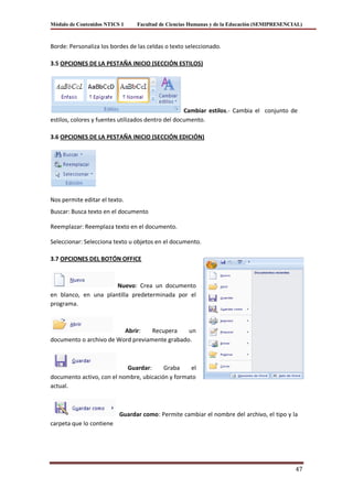 Módulo de Contenidos NTICS 1     Facultad de Ciencias Humanas y de la Educación (SEMIPRESENCIAL)



Borde: Personaliza los bordes de las celdas o texto seleccionado.

3.5 OPCIONES DE LA PESTAÑA INICIO (SECCIÓN ESTILOS)




                                                    Cambiar estilos.- Cambia el conjunto de
estilos, colores y fuentes utilizados dentro del documento.

3.6 OPCIONES DE LA PESTAÑA INICIO (SECCIÓN EDICIÓN)




Nos permite editar el texto.
Buscar: Busca texto en el documento

Reemplazar: Reemplaza texto en el documento.

Seleccionar: Selecciona texto u objetos en el documento.

3.7 OPCIONES DEL BOTÓN OFFICE



                      Nuevo: Crea un documento
en blanco, en una plantilla predeterminada por el
programa.



                         Abrir:    Recupera    un
documento o archivo de Word previamente grabado.



                           Guardar:      Graba     el
documento activo, con el nombre, ubicación y formato
actual.



                          Guardar como: Permite cambiar el nombre del archivo, el tipo y la
carpeta que lo contiene




                                                                                             47
 