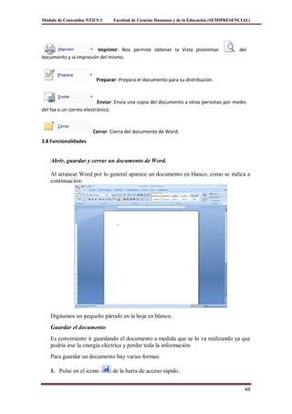 Módulo de Contenidos NTICS 1    Facultad de Ciencias Humanas y de la Educación (SEMIPRESENCIAL)




                        Imprimir: Nos permite obtener la Vista preliminar                 del
documento y la impresión del mismo.



                         Preparar: Prepara el documento para su distribución.



                          Enviar: Envía una copia del documento a otras personas por medio
del fax o un correo electrónico.



                       Cerrar: Cierra del documento de Word.
3.8 Funcionalidades


    Abrir, guardar y cerrar un documento de Word.

    Al arrancar Word por lo general aparece un documento en blanco, como se indica a
    continuación:




    Digitamos un pequeño párrafo en la hoja en blanco.
    Guardar el documento
    Es conveniente ir guardando el documento a medida que se lo va realizando ya que
    podría irse la energía eléctrica y perder toda la información.
    Para guardar un documento hay varias formas:

    1. Pulse en el icono        de la barra de acceso rápido.


                                                                                            48
 