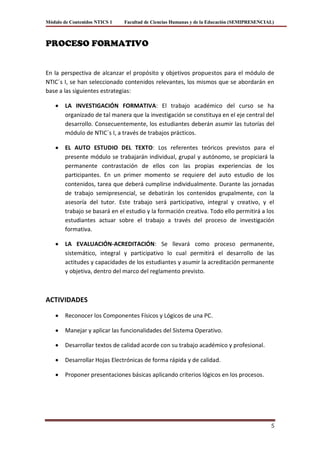 Módulo de Contenidos NTICS 1   Facultad de Ciencias Humanas y de la Educación (SEMIPRESENCIAL)



PROCESO FORMATIVO


En la perspectiva de alcanzar el propósito y objetivos propuestos para el módulo de
NTIC´s I, se han seleccionado contenidos relevantes, los mismos que se abordarán en
base a las siguientes estrategias:

        LA INVESTIGACIÓN FORMATIVA: El trabajo académico del curso se ha
        organizado de tal manera que la investigación se constituya en el eje central del
        desarrollo. Consecuentemente, los estudiantes deberán asumir las tutorías del
        módulo de NTIC´s I, a través de trabajos prácticos.

        EL AUTO ESTUDIO DEL TEXTO: Los referentes teóricos previstos para el
        presente módulo se trabajarán individual, grupal y autónomo, se propiciará la
        permanente contrastación de ellos con las propias experiencias de los
        participantes. En un primer momento se requiere del auto estudio de los
        contenidos, tarea que deberá cumplirse individualmente. Durante las jornadas
        de trabajo semipresencial, se debatirán los contenidos grupalmente, con la
        asesoría del tutor. Este trabajo será participativo, integral y creativo, y el
        trabajo se basará en el estudio y la formación creativa. Todo ello permitirá a los
        estudiantes actuar sobre el trabajo a través del proceso de investigación
        formativa.

        LA EVALUACIÓN-ACREDITACIÓN: Se llevará como proceso permanente,
        sistemático, integral y participativo lo cual permitirá el desarrollo de las
        actitudes y capacidades de los estudiantes y asumir la acreditación permanente
        y objetiva, dentro del marco del reglamento previsto.



ACTIVIDADES

        Reconocer los Componentes Físicos y Lógicos de una PC.

        Manejar y aplicar las funcionalidades del Sistema Operativo.

        Desarrollar textos de calidad acorde con su trabajo académico y profesional.

        Desarrollar Hojas Electrónicas de forma rápida y de calidad.

        Proponer presentaciones básicas aplicando criterios lógicos en los procesos.




                                                                                            5
 