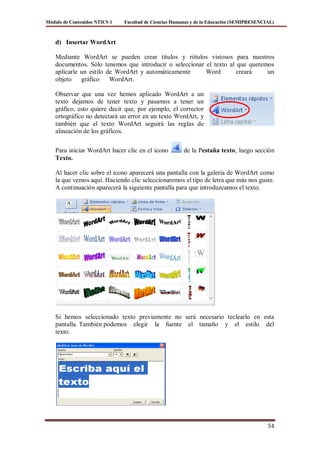 Módulo de Contenidos NTICS 1   Facultad de Ciencias Humanas y de la Educación (SEMIPRESENCIAL)



    d) Insertar WordArt

    Mediante WordArt se pueden crear títulos y rótulos vistosos para nuestros
    documentos. Sólo tenemos que introducir o seleccionar el texto al que queremos
    aplicarle un estilo de WordArt y automáticamente      Word        creará    un
    objeto    gráfico    WordArt.

    Observar que una vez hemos aplicado WordArt a un
    texto dejamos de tener texto y pasamos a tener un
    gráfico, esto quiere decir que, por ejemplo, el corrector
    ortográfico no detectará un error en un texto WordArt, y
    también que el texto WordArt seguirá las reglas de
    alineación de los gráficos.

    Para iniciar WordArt hacer clic en el icono        de la Pestaña texto, luego sección
    Texto.

    Al hacer clic sobre el icono aparecerá una pantalla con la galería de WordArt como
    la que vemos aquí. Haciendo clic seleccionaremos el tipo de letra que más nos guste.
    A continuación aparecerá la siguiente pantalla para que introduzcamos el texto.




    Si hemos seleccionado texto previamente no será necesario teclearlo en esta
    pantalla. También podemos elegir la fuente el tamaño y el estilo del
    texto.




                                                                                           54
 