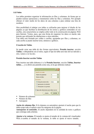 Módulo de Contenidos NTICS 1   Facultad de Ciencias Humanas y de la Educación (SEMIPRESENCIAL)



3.12 Tablas

    Las tablas permiten organizar la información en filas y columnas, de forma que se
    pueden realizar operaciones y tratamientos sobre las filas y columnas. Por ejemplo
    obtener el valor medio de los datos de una columna o para ordenar una lista de
    nombres.

    Otra posibilidad al trabajar con tablas es utilizarlas para mejorar el diseño de las
    páginas ya que facilitan la distribución de los textos y gráficos contenidos en sus
    casillas, esta característica se emplea sobre todo en la construcción de páginas Web
    para Internet. Vemos, pues, que esta forma de organizar los datos es mucho más
    potente que utilizando las tabulaciones u otros métodos.
    Una tabla está formada por celdas o casillas, agrupadas por filas y columnas, en
    cada casilla se puede insertar texto, números o gráficos.

    Creación de Tablas

    Se puede crear una tabla de dos formas equivalentes: Pestaña insertar, sección
    Tablas, o dibujándola con el ratón, según el tipo de tabla será más útil un método u
    otro, vamos a ver las dos.

    Pestaña Insertar sección Tablas

    Para insertar una tabla debemos ir a la Pestaña Insertar, sección Tablas, Insertar
    tablas…, y se abrirá una pantalla como esta, en la que debemos indicar:




       Número de columnas
       Número de filas
       Autoajuste

    Ancho de columna fijo. Si lo dejamos en automático ajustará el ancho para que la
    tabla ocupe todo el espacio entre los márgenes de la página.
    Autoajustar al contenido. El ancho dependerá de la cantidad de texto o gráficos
    que contenga cada columna.

    Ajustar a la ventana. El tamaño se ajusta al tamaño de la ventana del visualizador
    Web, si cambia el tamaño de la ventana, la tabla se ajusta al nuevo tamaño.


                                                                                           55
 