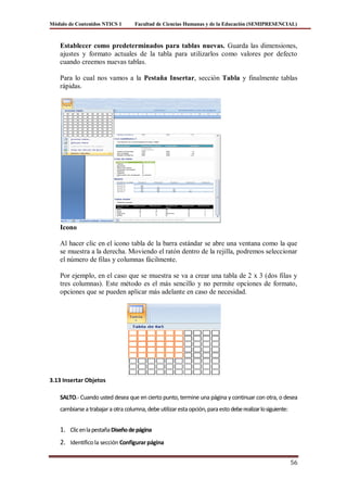 Módulo de Contenidos NTICS 1         Facultad de Ciencias Humanas y de la Educación (SEMIPRESENCIAL)



    Establecer como predeterminados para tablas nuevas. Guarda las dimensiones,
    ajustes y formato actuales de la tabla para utilizarlos como valores por defecto
    cuando creemos nuevas tablas.

    Para lo cual nos vamos a la Pestaña Insertar, sección Tabla y finalmente tablas
    rápidas.




    Icono

    Al hacer clic en el icono tabla de la barra estándar se abre una ventana como la que
    se muestra a la derecha. Moviendo el ratón dentro de la rejilla, podremos seleccionar
    el número de filas y columnas fácilmente.

    Por ejemplo, en el caso que se muestra se va a crear una tabla de 2 x 3 (dos filas y
    tres columnas). Este método es el más sencillo y no permite opciones de formato,
    opciones que se pueden aplicar más adelante en caso de necesidad.




3.13 Insertar Objetos

    SALTO.- Cuando usted desea que en cierto punto, termine una página y continuar con otra, o desea
    cambiarse a trabajar a otra columna, debe utilizar esta opción, para esto debe realizar lo siguiente:


    1. Clic en la pestaña Diseño de página
    2. Identifico la sección Configurar página

                                                                                                            56
 