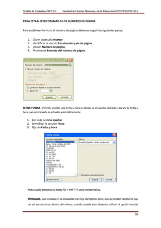 Módulo de Contenidos NTICS 1         Facultad de Ciencias Humanas y de la Educación (SEMIPRESENCIAL)



PARA ESTABLECER FORMATO A LOS NÚMEROS DE PÁGINA


Para establecer formato al número de página debemos seguir los siguientes pasos:


    1.   Clic en la pestaña Insertar
    2.   Identificar la sección Encabezado y pie de página
    3.   Opción Número de página
    4.   Finalmente Formato del número de página




FECHA Y HORA.- Permite insertar una fecha u hora en donde se encuentra ubicado el cursor, la fecha u
hora que usted inserta se actualiza automáticamente.

   1. Clic en la pestaña Insertar
   2. Identificar la sección Texto
   3. Opción Fecha y hora




    Nota: puede presionar las teclas ALT + SHIFT + F, para insertar fechas.


    SÍMBOLOS.- Los teclados en la actualidad son muy completos; pero, aún así existen caracteres que
    no los encontramos dentro del mismo, cuando sucede esto debemos utilizar la opción insertar


                                                                                                 58
 