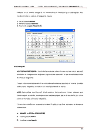 Módulo de Contenidos NTICS 1          Facultad de Ciencias Humanas y de la Educación (SEMIPRESENCIAL)



    símbolos, la cual permite escoger de una inmensa lista de símbolos el que usted requiera. Para
    insertar símbolos se procede de la siguiente manera.


    1. Clic en la pestaña Insertar
    2. Identificar la sección Símbolos
    3. Finalmente la opción Más símbolos




3.15 Ortografía

    VERIFICACIÓN ORTOGRAFÍA.- Una de las herramientas más poderosas con que cuenta Microsoft
    Word, es la de corregir errores ortográficos y gramaticales. La manera en que se muestra estos tipos
    de errores es la siguiente:


    Cuando existe un error gramatical, se mostrará una línea verde ondulada en el error. Y cuando
    exista un error ortográfico, se mostrará una línea roja ondulada en el error.


    NOTA: Cabe señalar que Microsoft Word posee un diccionario muy rico en palabras, pero,
    como cualquier diccionario, existen palabras o nombres propios que no se encuentran, por lo cual
    suelen ser marcados como error ortográfico.


    Existen diferentes formas para realizar una verificación ortográfica, las cuales, se demuestran
    a continuación.


    a) USANDO LA BANDA DE OPCIONES
    1. Clic en la pestaña Revisar
    2. Identificar sección Revisión



                                                                                                    59
 