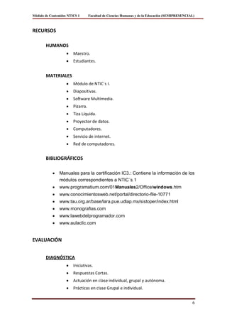 Módulo de Contenidos NTICS 1       Facultad de Ciencias Humanas y de la Educación (SEMIPRESENCIAL)



RECURSOS

       HUMANOS
                        Maestro.
                        Estudiantes.


       MATERIALES
                        Módulo de NTIC´s I.
                        Diapositivas.
                        Software Multimedia.
                        Pizarra.
                        Tiza Líquida.
                        Proyector de datos.
                        Computadores.
                        Servicio de internet.
                        Red de computadores.


       BIBLIOGRÁFICOS

                Manuales para la certificación IC3.: Contiene la información de los
                módulos correspondientes a NTIC´s 1
                www.programatium.com/01Manuales2/Office/windows.htm
                www.conocimientosweb.net/portal/directorio-file-10771
                www.tau.org.ar/base/lara.pue.udlap.mx/sistoper/index.html
                www.monografias.com
                www.lawebdelprogramador.com
                www.aulaclic.com


EVALUACIÓN


       DIAGNÓSTICA
                        Iniciativas.
                        Respuestas Cortas.
                        Actuación en clase individual, grupal y autónoma.
                        Prácticas en clase Grupal e individual.


                                                                                                6
 