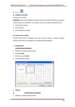 Módulo de Contenidos NTICS 1        Facultad de Ciencias Humanas y de la Educación (SEMIPRESENCIAL)




    3. Clic en
    b) USANDO EL TECLADO
    Presionamos la tecla F7
    SINÓNIMOS.- Otras de las facilidades que presente Word, es la de poder reemplazar por sinónimos
    cualquier palabra que usted desee. Para escoger sinónimos se procede de la siguiente manera:
    1. Clic derecho en la palabra
    2. Clic en sinónimos
    3. Clic en el sinónimo que desee


    4.4.7 Numeración y viñetas
    Microsoft Word brinda las facilidades para colocar números, literales o símbolos especiales
    (viñetas) a los párrafos que usted desee, sin necesidad de estarlos digitando.


         NUMERACIÓN
         USANDO BANDA DE OPCIONES
    1. Seleccionar párrafos que desee numerar
    2. Clic pestaña Inicio
    3. Identificar sección Párrafo
    4. Clic en el botón Numeración




         VIÑETAS
    a)                       USANDO BANDA DE OPCIONES
    1. Seleccionar párrafos que desee numerar


                                                                                                   60
 
