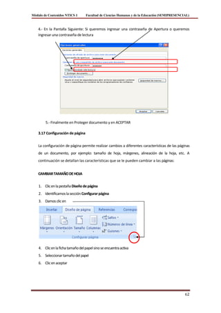 Módulo de Contenidos NTICS 1        Facultad de Ciencias Humanas y de la Educación (SEMIPRESENCIAL)



    4.- En la Pantalla Siguiente: Si queremos ingresar una contraseña de Apertura o queremos
    ingresar una contraseña de lectura




        5.- Finalmente en Proteger documento y en ACEPTAR

    3.17 Configuración de página


    La configuración de página permite realizar cambios a diferentes características de las páginas
    de un documento, por ejemplo: tamaño de hoja, márgenes, alineación de la hoja, etc. A
    continuación se detallan las características que se le pueden cambiar a las páginas:


    CAMBIAR TAMAÑO DE HOJA


    1. Clic en la pestaña Diseño de página
    2. Identificamos la sección Configurar página
    3. Damos clic en




    4. Clic en la ficha tamaño del papel sino se encuentra activa
    5. Seleccionar tamaño del papel
    6. Clic en aceptar




                                                                                                62
 