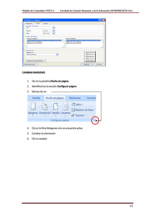 Módulo de Contenidos NTICS 1       Facultad de Ciencias Humanas y de la Educación (SEMIPRESENCIAL)




CAMBIAR MARGENES


    1. Clic en la pestaña Diseño de página
    2. Identificamos la sección Configurar página
    3. Damos clic en




    4. Clic en la ficha Margenes sino se encuentra activa
    5. Cambiar la orientación
    6. Clic en aceptar




                                                                                               63
 