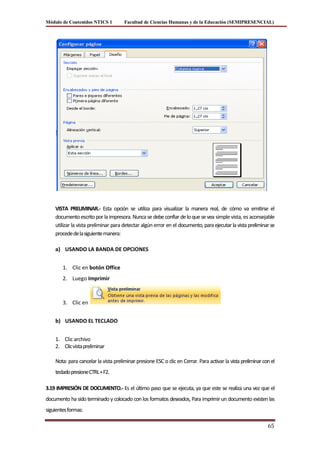 Módulo de Contenidos NTICS 1          Facultad de Ciencias Humanas y de la Educación (SEMIPRESENCIAL)




    VISTA PRELIMINAR.- Esta opción se utiliza para visualizar la manera real, de cómo va emitirse el
    documento escrito por la impresora. Nunca se debe confiar de lo que se vea simple vista, es aconsejable
    utilizar la vista preliminar para detectar algún error en el documento, para ejecutar la vista preliminar se
    procede de la siguiente manera:

    a) USANDO LA BANDA DE OPCIONES


        1. Clic en botón Office
        2. Luego Imprimir



        3. Clic en


    b) USANDO EL TECLADO


    1. Clic archivo
    2. Clic vista preliminar

    Nota: para cancelar la vista preliminar presione ESC o clic en Cerrar. Para activar la vista preliminar con el
    teclado presione CTRL + F2.

3.19 IMPRESIÓN DE DOCUMENTO.- Es el último paso que se ejecuta, ya que este se realiza una vez que el
documento ha sido terminado y colocado con los formatos deseados, Para imprimir un documento existen las
siguientes formas:

                                                                                                              65
 