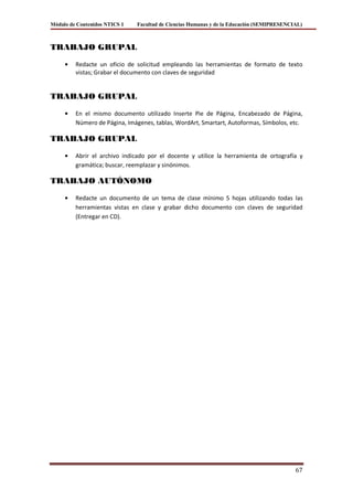 Módulo de Contenidos NTICS 1   Facultad de Ciencias Humanas y de la Educación (SEMIPRESENCIAL)



TRABAJO GRUPAL

         Redacte un oficio de solicitud empleando las herramientas de formato de texto
         vistas; Grabar el documento con claves de seguridad


TRABAJO GRUPAL

         En el mismo documento utilizado Inserte Pie de Página, Encabezado de Página,
         Número de Página, Imágenes, tablas, WordArt, Smartart, Autoformas, Símbolos, etc.

TRABAJO GRUPAL

         Abrir el archivo indicado por el docente y utilice la herramienta de ortografía y
         gramática; buscar, reemplazar y sinónimos.

TRABAJO AUTÓNOMO

         Redacte un documento de un tema de clase mínimo 5 hojas utilizando todas las
         herramientas vistas en clase y grabar dicho documento con claves de seguridad
         (Entregar en CD).




                                                                                           67
 