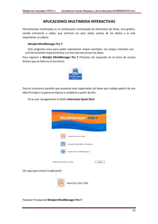 Módulo de Contenidos NTICS 1       Facultad de Ciencias Humanas y de la Educación (SEMIPRESENCIAL)



                  APLICACIONES MULTIMEDIA INTERACTIVAS
Herramientas multimedia es la combinación entrelazada de elementos de texto, arte gráfico,
sonido animación y video; que estimula los ojos, oídos, yemas de los dedos y lo más
importante, la cabeza.

    Mindjet MindManager Pro 7
    Este programa sirve para poder representar mapas mentales. Los mapas mentales son
  una herramienta importantísima a la hora de estructurar las ideas.
Para ingresar a Mindjet MindManager Pro 7 Presione clic izquierdo en el icono de acceso
directo que se halla en el escritorio.




Esta es la priemra pantalla que presenta este organizador de ideas que trabaja apartir de una
Idea Principal y se generan tópicos y sutópicos a partir de ella.

    En la cual escogeremos el botón Interactive Quick Start




Clic aquí para iniciar la aplicación




Pantalla Principal de Mindjet MindManager Pro 7


                                                                                               70
 
