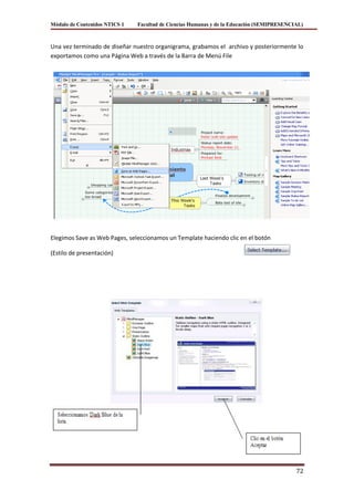 Módulo de Contenidos NTICS 1   Facultad de Ciencias Humanas y de la Educación (SEMIPRESENCIAL)



Una vez terminado de diseñar nuestro organigrama, grabamos el archivo y posteriormente lo
exportamos como una Página Web a través de la Barra de Menú File




Elegimos Save as Web Pages, seleccionamos un Template haciendo clic en el botón

(Estilo de presentación)




                                                                                           72
 