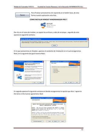 Módulo de Contenidos NTICS 1     Facultad de Ciencias Humanas y de la Educación (SEMIPRESENCIAL)



                        Para finalizar presionamos clic izquierdo en el botón Save, de esta
                        forma nuestra aplicación esta lista.

                      COMO INSTALAR MINDJET MINDMANAGER PRO 7




Dar clic en el icono de Instalar, se copian los archivos y cabs de arranque , seguido de esto
aparece la siguiente ventana :




En la que pulsaremos en Aceptar, aparece el asistente de Instalación en el cual escogeremos
Next; en la siguiente de igual manera Next.-




En seguida aparece la siguiente ventana en donde escogeremos la opción que dice: I agree to
the tems in the licence agreement, Next




                                                                                                73
 