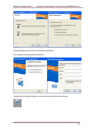 Módulo de Contenidos NTICS 1     Facultad de Ciencias Humanas y de la Educación (SEMIPRESENCIAL)




Finalmente damos clic en Finish. Terminada la Instalación.

En la siguiente ventana pulsaremos Cancel……




l Software está listo para trabajar ya en escritorio aparecerá el acceso directo:




                                                                                             75
 