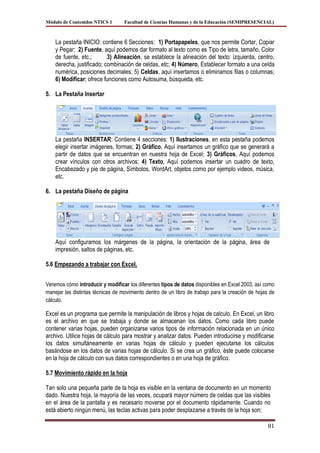 Módulo de Contenidos NTICS 1       Facultad de Ciencias Humanas y de la Educación (SEMIPRESENCIAL)



    La pestaña INICIO: contiene 6 Secciones: 1) Portapapeles, que nos permite Cortar, Copiar
    y Pegar; 2) Fuente, aquí podemos dar formato al texto como es Tipo de letra, tamaño, Color
    de fuente, etc.;       3) Alineación, se establece la alineación del texto: izquierda, centro,
    derecha, justificado; combinación de celdas, etc; 4) Número, Establecer formato a una celda
    numérica, posiciones decimales; 5) Celdas, aquí insertamos o eliminamos filas o columnas;
    6) Modificar; ofrece funciones como Autosuma, búsqueda, etc.

5. La Pestaña Insertar




    La pestaña INSERTAR: Contiene 4 secciones: 1) Ilustraciones, en esta pestaña podemos
    elegir insertar imágenes, formas; 2) Gráfico, Aquí insertamos un gráfico que se generará a
    partir de datos que se encuentran en nuestra hoja de Excel; 3) Gráficos, Aquí podemos
    crear vínculos con otros archivos; 4) Texto, Aquí podemos insertar un cuadro de texto,
    Encabezado y pie de página, Símbolos, WordArt, objetos como por ejemplo videos, música,
    etc.

6. La pestaña Diseño de página




    Aquí configuramos los márgenes de la página, la orientación de la página, área de
    impresión, saltos de páginas, etc.

5.6 Empezando a trabajar con Excel.


Veremos cómo introducir y modificar los diferentes tipos de datos disponibles en Excel 2003, así como
manejar las distintas técnicas de movimiento dentro de un libro de trabajo para la creación de hojas de
cálculo.

Excel es un programa que permite la manipulación de libros y hojas de calculo. En Excel, un libro
es el archivo en que se trabaja y donde se almacenan los datos. Como cada libro puede
contener varias hojas, pueden organizarse varios tipos de información relacionada en un único
archivo. Utilice hojas de cálculo para mostrar y analizar datos. Pueden introducirse y modificarse
los datos simultáneamente en varias hojas de cálculo y pueden ejecutarse los cálculos
basándose en los datos de varias hojas de cálculo. Si se crea un gráfico, éste puede colocarse
en la hoja de cálculo con sus datos correspondientes o en una hoja de gráfico.

5.7 Movimiento rápido en la hoja

Tan solo una pequeña parte de la hoja es visible en la ventana de documento en un momento
dado. Nuestra hoja, la mayoría de las veces, ocupará mayor número de celdas que las visibles
en el área de la pantalla y es necesario moverse por el documento rápidamente. Cuando no
está abierto ningún menú, las teclas activas para poder desplazarse a través de la hoja son:

                                                                                                    81
 