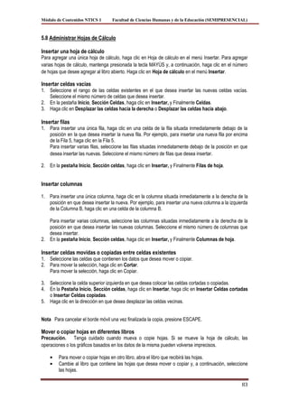 Módulo de Contenidos NTICS 1       Facultad de Ciencias Humanas y de la Educación (SEMIPRESENCIAL)



5.8 Administrar Hojas de Cálculo

Insertar una hoja de cálculo
Para agregar una única hoja de cálculo, haga clic en Hoja de cálculo en el menú Insertar. Para agregar
varias hojas de cálculo, mantenga presionada la tecla MAYÚS y, a continuación, haga clic en el número
de hojas que desee agregar al libro abierto. Haga clic en Hoja de cálculo en el menú Insertar.

Insertar celdas vacías
1. Seleccione el rango de las celdas existentes en el que desea insertar las nuevas celdas vacías.
   Seleccione el mismo número de celdas que desea insertar.
2. En la pestaña Inicio, Sección Celdas, haga clic en Insertar, y Finalmente Celdas.
3. Haga clic en Desplazar las celdas hacia la derecha o Desplazar las celdas hacia abajo.

Insertar filas
1. Para insertar una única fila, haga clic en una celda de la fila situada inmediatamente debajo de la
   posición en la que desea insertar la nueva fila. Por ejemplo, para insertar una nueva fila por encima
   de la Fila 5, haga clic en la Fila 5.
   Para insertar varias filas, seleccione las filas situadas inmediatamente debajo de la posición en que
   desea insertar las nuevas. Seleccione el mismo número de filas que desea insertar.

2. En la pestaña Inicio, Sección celdas, haga clic en Insertar, y Finalmente Filas de hoja.


Insertar columnas

1. Para insertar una única columna, haga clic en la columna situada inmediatamente a la derecha de la
   posición en que desea insertar la nueva. Por ejemplo, para insertar una nueva columna a la izquierda
   de la Columna B, haga clic en una celda de la columna B.

   Para insertar varias columnas, seleccione las columnas situadas inmediatamente a la derecha de la
   posición en que desea insertar las nuevas columnas. Seleccione el mismo número de columnas que
   desea insertar.
2. En la pestaña Inicio, Sección celdas, haga clic en Insertar, y Finalmente Columnas de hoja.

Insertar celdas movidas o copiadas entre celdas existentes
1. Seleccione las celdas que contienen los datos que desea mover o copiar.
2. Para mover la selección, haga clic en Cortar.
   Para mover la selección, haga clic en Copiar.

3. Seleccione la celda superior izquierda en que desea colocar las celdas cortadas o copiadas.
4. En la Pestaña Inicio, Sección celdas, haga clic en Insertar, haga clic en Insertar Celdas cortadas
   o Insertar Celdas copiadas.
5. Haga clic en la dirección en que desea desplazar las celdas vecinas.


Nota Para cancelar el borde móvil una vez finalizada la copia, presione ESCAPE.

Mover o copiar hojas en diferentes libros
Precaución. Tenga cuidado cuando mueva o copie hojas. Si se mueve la hoja de cálculo, las
operaciones o los gráficos basados en los datos de la misma pueden volverse imprecisos.

        Para mover o copiar hojas en otro libro, abra el libro que recibirá las hojas.
        Cambie al libro que contiene las hojas que desea mover o copiar y, a continuación, seleccione
        las hojas.

                                                                                                     83
 