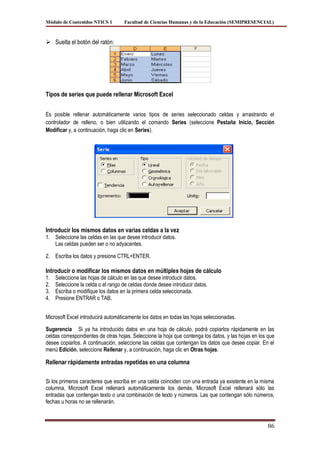 Módulo de Contenidos NTICS 1        Facultad de Ciencias Humanas y de la Educación (SEMIPRESENCIAL)



 Suelta el botón del ratón:




Tipos de series que puede rellenar Microsoft Excel


Es posible rellenar automáticamente varios tipos de series seleccionado celdas y arrastrando el
controlador de relleno, o bien utilizando el comando Series (seleccione Pestaña Inicio, Sección
Modificar y, a continuación, haga clic en Series).




Introducir los mismos datos en varias celdas a la vez
1. Seleccione las celdas en las que desee introducir datos.
   Las celdas pueden ser o no adyacentes.

2. Escriba los datos y presione CTRL+ENTER.

Introducir o modificar los mismos datos en múltiples hojas de cálculo
1.   Seleccione las hojas de cálculo en las que desee introducir datos.
2.   Seleccione la celda o el rango de celdas donde desee introducir datos.
3.   Escriba o modifique los datos en la primera celda seleccionada.
4.   Presione ENTRAR o TAB.


Microsoft Excel introducirá automáticamente los datos en todas las hojas seleccionadas.

Sugerencia Si ya ha introducido datos en una hoja de cálculo, podrá copiarlos rápidamente en las
celdas correspondientes de otras hojas. Seleccione la hoja que contenga los datos, y las hojas en los que
desee copiarlos. A continuación, seleccione las celdas que contengan los datos que desee copiar. En el
menú Edición, seleccione Rellenar y, a continuación, haga clic en Otras hojas.

Rellenar rápidamente entradas repetidas en una columna

Si los primeros caracteres que escriba en una celda coinciden con una entrada ya existente en la misma
columna, Microsoft Excel rellenará automáticamente los demás. Microsoft Excel rellenará sólo las
entradas que contengan texto o una combinación de texto y números. Las que contengan sólo números,
fechas u horas no se rellenarán.



                                                                                                     86
 