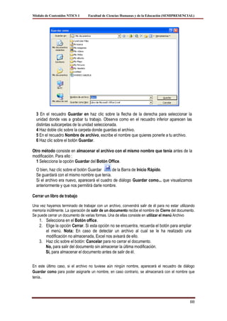 Módulo de Contenidos NTICS 1      Facultad de Ciencias Humanas y de la Educación (SEMIPRESENCIAL)




  3 En el recuadro Guardar en haz clic sobre la flecha de la derecha para seleccionar la
  unidad donde vas a grabar tu trabajo. Observa como en el recuadro inferior aparecen las
  distintas subcarpetas de la unidad seleccionada.
  4 Haz doble clic sobre la carpeta donde guardas el archivo.
  5 En el recuadro Nombre de archivo, escribe el nombre que quieres ponerle a tu archivo.
  6 Haz clic sobre el botón Guardar.

Otro método consiste en almacenar el archivo con el mismo nombre que tenía antes de la
modificación. Para ello :
  1 Selecciona la opción Guardar del Botón Office.
  O bien, haz clic sobre el botón Guardar     de la Barra de Inicio Rápido.
  Se guardará con el mismo nombre que tenía.
  Si el archivo era nuevo, aparecerá el cuadro de diálogo Guardar como... que visualizamos
  anteriormente y que nos permitirá darle nombre.

Cerrar un libro de trabajo

Una vez hayamos terminado de trabajar con un archivo, convendrá salir de él para no estar utilizando
memoria inútilmente. La operación de salir de un documento recibe el nombre de Cierre del documento.
Se puede cerrar un documento de varias formas. Una de ellas consiste en utilizar el menú Archivo
    1. Selecciona en el Botón office.
    2. Elige la opción Cerrar. Si esta opción no se encuentra, recuerda el botón para ampliar
       el menú. Nota: En caso de detectar un archivo al cual se le ha realizado una
       modificación no almacenada, Excel nos avisará de ello.
    3. Haz clic sobre el botón: Cancelar para no cerrar el documento.
       No, para salir del documento sin almacenar la última modificación.
       Sí, para almacenar el documento antes de salir de él.


En este último caso, si el archivo no tuviese aún ningún nombre, aparecerá el recuadro de diálogo
Guardar como para poder asignarle un nombre, en caso contrario, se almacenará con el nombre que
tenía..




                                                                                                 88
 