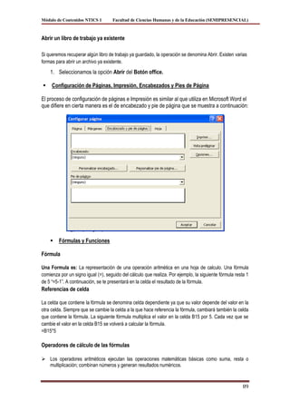 Módulo de Contenidos NTICS 1        Facultad de Ciencias Humanas y de la Educación (SEMIPRESENCIAL)



Abrir un libro de trabajo ya existente

Si queremos recuperar algún libro de trabajo ya guardado, la operación se denomina Abrir. Existen varias
formas para abrir un archivo ya existente.
    1. Seleccionamos la opción Abrir del Botón office.

    Configuración de Páginas, Impresión, Encabezados y Pies de Página

El proceso de configuración de páginas e Impresión es similar al que utiliza en Microsoft Word el
que difiere en cierta manera es el de encabezado y pie de página que se muestra a continuación:




        Fórmulas y Funciones

Fórmula

Una Formula es: La representación de una operación aritmética en una hoja de calculo. Una fórmula
comienza por un signo igual (=), seguido del cálculo que realiza. Por ejemplo, la siguiente fórmula resta 1
de 5 “=5-1”. A continuación, se te presentará en la celda el resultado de la fórmula.
Referencias de celda

La celda que contiene la fórmula se denomina celda dependiente ya que su valor depende del valor en la
otra celda. Siempre que se cambie la celda a la que hace referencia la fórmula, cambiará también la celda
que contiene la fórmula. La siguiente fórmula multiplica el valor en la celda B15 por 5. Cada vez que se
cambie el valor en la celda B15 se volverá a calcular la fórmula.
=B15*5

Operadores de cálculo de las fórmulas

 Los operadores aritméticos ejecutan las operaciones matemáticas básicas como suma, resta o
  multiplicación; combinan números y generan resultados numéricos.


                                                                                                        89
 