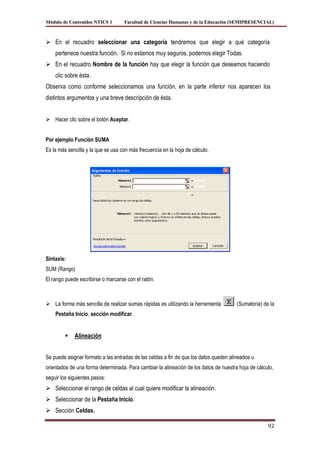 Módulo de Contenidos NTICS 1        Facultad de Ciencias Humanas y de la Educación (SEMIPRESENCIAL)



 En el recuadro seleccionar una categoría tendremos que elegir a qué categoría
    pertenece nuestra función. Si no estamos muy seguros, podemos elegir Todas.
 En el recuadro Nombre de la función hay que elegir la función que deseamos haciendo
    clic sobre ésta.
Observa como conforme seleccionamos una función, en la parte inferior nos aparecen los
distintos argumentos y una breve descripción de ésta.


 Hacer clic sobre el botón Aceptar.


Por ejemplo Función SUMA
Es la más sencilla y la que se usa con más frecuencia en la hoja de cálculo.




Sintaxis:
SUM (Rango)
El rango puede escribirse o marcarse con el ratón.



 La forma más sencilla de realizar sumas rápidas es utilizando la herramienta         (Sumatoria) de la
    Pestaña Inicio, sección modificar.


            Alineación


Se puede asignar formato a las entradas de las celdas a fin de que los datos queden alineados u
orientados de una forma determinada. Para cambiar la alineación de los datos de nuestra hoja de cálculo,
seguir los siguientes pasos:
 Seleccionar el rango de celdas al cual quiere modificar la alineación.
 Seleccionar de la Pestaña Inicio.
 Sección Celdas.

                                                                                                     92
 
