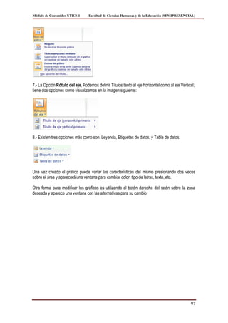 Módulo de Contenidos NTICS 1      Facultad de Ciencias Humanas y de la Educación (SEMIPRESENCIAL)




7.- La Opción Rótulo del eje, Podemos definir Títulos tanto al eje horizontal como al eje Vertical;
tiene dos opciones como visualizamos en la imagen siguiente:




8.- Existen tres opciones más como son: Leyenda, Etiquetas de datos, y Tabla de datos.




Una vez creado el gráfico puede variar las características del mismo presionando dos veces
sobre el área y aparecerá una ventana para cambiar color, tipo de letras, texto, etc.

Otra forma para modificar los gráficos es utilizando el botón derecho del ratón sobre la zona
deseada y aparece una ventana con las alternativas para su cambio.




                                                                                                97
 