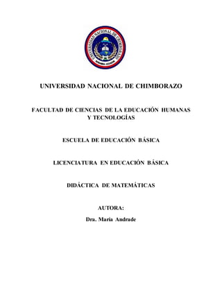 La
UNIVERSIDAD NACIONAL DE CHIMBORAZO
FACULTAD DE CIENCIAS DE LA EDUCACIÓN HUMANAS
Y TECNOLOGÍAS
ESCUELA DE EDUCACIÓN BÁSICA
LICENCIATURA EN EDUCACIÓN BÁSICA
DIDÁCTICA DE MATEMÁTICAS
AUTORA:
Dra. María Andrade
 