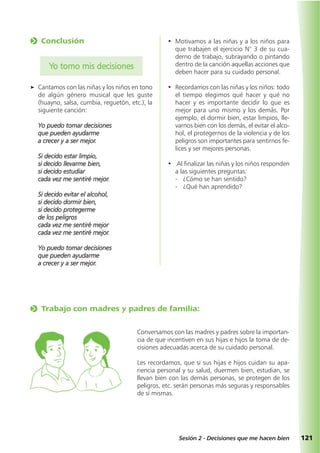 121Sesión 2 - Decisiones que me hacen bien
o Trabajo con madres y padres de familia:
Conversamos con las madres y padres sobre la importan-
cia de que incentiven en sus hijas e hijos la toma de de-
cisiones adecuadas acerca de su cuidado personal.
Les recordamos, que si sus hijas e hijos cuidan su apa-
riencia personal y su salud, duermen bien, estudian, se
llevan bien con las demás personas, se protegen de los
peligros, etc. serán personas más seguras y responsables
de sí mismas.
• Motivamos a las niñas y a los niños para
que trabajen el ejercicio N° 3 de su cua-
derno de trabajo, subrayando o pintando
dentro de la canción aquellas acciones que
deben hacer para su cuidado personal.
• Recordamos con las niñas y los niños: todo
el tiempo elegimos qué hacer y qué no
hacer y es importante decidir lo que es
mejor para uno mismo y los demás. Por
ejemplo, el dormir bien, estar limpios, lle-
varnos bien con los demás, el evitar el alco-
hol, el protegernos de la violencia y de los
peligros son importantes para sentirnos fe-
lices y ser mejores personas.
• Al finalizar las niñas y los niños responden
a las siguientes preguntas:
- ¿Cómo se han sentido?
- ¿Qué han aprendido?
o Conclusión
Yo tomo mis decisiones
a Cantamos con las niñas y los niños en tono
de algún género musical que les guste
(huayno, salsa, cumbia, reguetón, etc.), la
siguiente canción:
Yo puedo tomar decisiones
que pueden ayudarme
a crecer y a ser mejor.
Si decido estar limpio,
si decido llevarme bien,
si decido estudiar
cada vez me sentiré mejor.
Si decido evitar el alcohol,
si decido dormir bien,
si decido protegerme
de los peligros
cada vez me sentiré mejor
cada vez me sentiré mejor.
Yo puedo tomar decisiones
que pueden ayudarme
a crecer y a ser mejor.
 