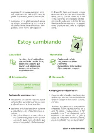 129Sesión 4 - Estoy cambiando
o Desarrollo
Estamos cambiando
Construyendo conocimientos:
• Contamos a las niñas y los niños las siguien-
tes historias, para ello utilizamos diferentes
tonos de voz con la intención de captar su
atención.
“Raúl está algo preocupado, porque le han
empezado a salir algunos granitos en la
cara, ha crecido y sus pantalones le han
quedado cortos. El otro día cuando estaba
exponiendo en clase le salio un gallo, y
todos sus compañeros se rieron; además,
ahora le gusta salir más con sus amigos”.
o Introducción
Cuando nuestros cuerpos
cambian
Explorando saberes previos:
• Conversamos con las niñas y los niños acerca
de los cambios que se dan cuando uno crece
y sobre cómo uno se siente ante ellos.
• Escribimos el título de la sesión en la pizarra
y preguntamos a las niñas y los niños lo si-
guiente:
- ¿En qué se diferencia el cuerpo de un o
una adolescente y el de un niño o niña?
- ¿Ahora, les gusta hacer actividades que
antes no les gustaba? ¿Qué actividades?
privacidad, les preocupa su imagen perso-
nal, empiezan a ser más autónomos, al-
gunos se enamoran, entre otros cambios.
• Asimismo, en la adolescencia el grupo
de amigos se vuelve muy importante y
los adolescentes en la comunidad em-
piezan a tener mayor participación.
• El desarrollo físico, psicológico y social
ocurre en cada persona a un ritmo dife-
rente, por lo que es mejor no hacer
comparaciones, sino respetar el creci-
miento de cada uno y de los demás.
Hay que enfatizar que cada persona es
única y que por eso crece a su propio
ritmo.
Materiales
Cuadernos de trabajo
Tiza, pizarra o papelotes
y plumones.
Rompecabezas de los cambios
físicos en varones y mujeres.
Capacidad
Las niñas y los niños identifican
y reconocen los cambios físicos,
psicológicos y sociales que
ocurren en la adolescencia,
así como sus sentimientos
en relación a éstos.
Estoy cambiando
Sesión
4
 