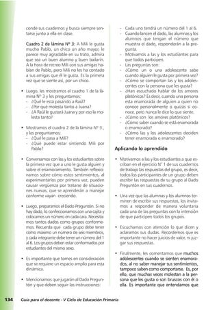 134 Guía para el docente - V Ciclo de Educación Primaria
conde sus cuadernos y busca siempre sen-
tarse junto a ella en clase.
Cuadro 2 de lámina Nº 3: A Mili le gusta
mucho Pablo, un chico un año mayor, le
parece muy agradable en su trato, admira
que sea un buen alumno y buen bailarín.
A la hora de recreo Mili con sus amigas ha-
blan de Pablo, pero Mili no les ha contado
a sus amigas que él le gusta. Es la primera
vez que se siente así, por un chico.
• Luego, les mostramos el cuadro 1 de la lá-
mina Nº 3 y les preguntamos:
- ¿Qué le está pasando a Raúl?
- ¿Por qué molesta tanto a Juana?
- ¿A Raúl le gustará Juana y por eso la mo-
lesta tanto?
• Mostramos el cuadro 2 de la lámina Nº 3:,
y les preguntamos:
- ¿Qué le pasa a Mili?
- ¿Qué puede estar sintiendo Mili por
Pablo?
• Conversamos con las y los estudiantes sobre
la primera vez que a uno le gusta alguien y
sobre el enamoramiento. También reflexio-
namos sobre cómo estos sentimientos, al
experimentarlos por primera vez, pueden
causar vergüenza por tratarse de situacio-
nes nuevas, que se aprenderán a manejar
conforme vayan creciendo.
• Luego, preparamos el Dado Preguntón. Si no
hay dado, lo confeccionamos con una cajita y
colocamos un número en cada cara. Necesita-
mos tantos dados como grupos conforme-
mos. Recuerda que cada grupo debe tener
como máximo un número de seis miembros,
y cada integrante debe tener un número del 1
al 6. Los grupos deben estar conformados por
estudiantes del mismo sexo.
• Es importante que tomes en consideración
que se requiere un espacio amplio para esta
dinámica.
• Mencionamos que jugarán al Dado Pregun-
tón y que deben seguir las instrucciones:
- Cada uno tendrá un número del 1 al 6.
- Cuando lancen el dado, las alumnas y los
alumnos que tengan el número que
muestra el dado, responderán a la pre-
gunta.
- Motivamos a las y los estudiantes para
que todos participen.
- Las preguntas son:
- ¿Cómo un o una adolescente sabe
cuando alguien le gusta por primera vez?
- ¿Cómo se comportan las y los adoles-
centes con la persona que les gusta?
- ¿Han escuchado hablar de los amores
platónicos? Es decir, cuando una persona
esta enamorada de alguien a quien no
conoce personalmente o quizás sí co-
noce, pero nunca le dice lo que siente.
- ¿Cómo son los amores platónicos?
- ¿Cómo saber cuando se está enamorada
o enamorado?
- ¿Cómo las y los adolescentes deciden
tener enamorada o enamorado?
Aplicando lo aprendido
• Motivamos a las y los estudiantes a que es-
criban en el ejercicio N° 1 de sus cuadernos
de trabajo las respuestas del grupo, es decir,
todos los participantes de un grupo deben
escribir las respuestas de su grupo al Dado
Preguntón en sus cuadernos.
• Una vez que las alumnas y los alumnos ter-
minen de escribir sus respuestas, los invita-
mos a responder de manera voluntaria
cada una de las preguntas con la intención
de que participen todos los grupos.
• Escuchamos con atención lo que dicen y
aclaramos sus dudas. Recordemos que es
importante no hacer juicios de valor, ni juz-
gar sus respuestas.
• Finalmente, les comentamos que muchos
adolescentes cuando se sienten enamora-
dos, al no saber manejar sus sentimientos,
tampoco saben como comportarse. Es, por
ello, que muchas veces molestan a la per-
sona que les gusta o son bruscos con él o
ella. Es importante que entendamos que
 