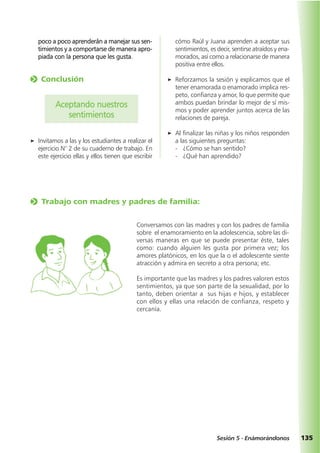 135Sesión 5 - Enámorándonos
poco a poco aprenderán a manejar sus sen-
timientos y a comportarse de manera apro-
piada con la persona que les gusta.
o Conclusión
Aceptando nuestros
sentimientos
a Invitamos a las y los estudiantes a realizar el
ejercicio N° 2 de su cuaderno de trabajo. En
este ejercicio ellas y ellos tienen que escribir
cómo Raúl y Juana aprenden a aceptar sus
sentimientos, es decir, sentirse atraídos y ena-
morados, así como a relacionarse de manera
positiva entre ellos.
a Reforzamos la sesión y explicamos que el
tener enamorada o enamorado implica res-
peto, confianza y amor, lo que permite que
ambos puedan brindar lo mejor de sí mis-
mos y poder aprender juntos acerca de las
relaciones de pareja.
a Al finalizar las niñas y los niños responden
a las siguientes preguntas:
- ¿Cómo se han sentido?
- ¿Qué han aprendido?
o Trabajo con madres y padres de familia:
Conversamos con las madres y con los padres de familia
sobre el enamoramiento en la adolescencia, sobre las di-
versas maneras en que se puede presentar éste, tales
como: cuando alguien les gusta por primera vez; los
amores platónicos, en los que la o el adolescente siente
atracción y admira en secreto a otra persona; etc.
Es importante que las madres y los padres valoren estos
sentimientos, ya que son parte de la sexualidad, por lo
tanto, deben orientar a sus hijas e hijos, y establecer
con ellos y ellas una relación de confianza, respeto y
cercanía.
 