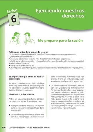 136
Ejerciendo nuestros
derechos
Sesión
Guía para el docente - V Ciclo de Educación Primaria
6
Reflexiono antes de la sesión de tutoría:
Las siguientes preguntas orientarán mi reflexión como docente para preparar la sesión:
“Ejerciendo nuestros derechos”:
• ¿Conozco los derechos sexuales y los derechos reproductivos de las personas?
• ¿Sabía que un derecho de niñas y niños es el derecho a ser informados sobre temas de sexualidad?
• ¿Qué opino al respecto?
• ¿Estoy de acuerdo? ¿Por qué?
• ¿Cómo puedo ayudar para que las y los estudiantes ejerzan sus derechos sexuales y reproductivos?
Me preparo para la sesión
Es importante que antes de realizar
esta sesión:
Recuerde y reflexione sobre cómo contribuyo
a que las y los estudiantes reconozcan y valo-
ren los derechos sexuales y los derechos repro-
ductivos de mujeres y varones.
Ideas fuerza sobre el tema
Al leer las siguientes ideas fuerza conoceré
más acerca del tema a desarrollar en clase:
• Toda persona tiene derechos, sin importar
su sexo, edad, condición social, lugar de re-
sidencia, etc.
• Los derechos reproductivos se refieren a los
derechos relacionados a la reproducción,
como la decisión del número de hijas e hijos
a tener, el tener un embarazo seguro con
atención prenatal y un parto seguro, etc.
• Los derechos sexuales se refieren a la expre-
sión libre y responsable de la sexualidad.
Por ejemplo: los derechos a que las perso-
nas tengan relaciones sexuales coitales
cuando se sienta preparadas, sin presión de
nadie; al respeto al cuerpo, es decir, a que
nadie puede tocarlo si la persona no lo
desea; a conocer cómo funciona el cuerpo;
a la información y recibir educación sobre
sexualidad; a elegir la pareja; a vivir una se-
xualidad plena y placentera, etc.
 