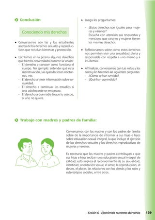 139Sesión 6 - Ejerciendo nuestros derechos
o Trabajo con madres y padres de familia:
Conversamos con las madres y con los padres de familia
sobre de la importancia de informar a sus hijas e hijos
sobre educación sexual integral, la que incluye el ejercicio
de los derechos sexuales y los derechos reproductivos de
mujeres y varones.
Es necesario que las madres y padres contribuyan a que
sus hijas e hijos reciban una educación sexual integral de
calidad, esto implica el reconocimiento de su sexualidad,
identidad, orientación sexual, el amor, la reproducción, el
deseo, el placer, las relaciones con los demás y los roles y
estereotipos sociales, entre otros.
o Conclusión
Conociendo mis derechos
a Conversamos con las y los estudiantes
acerca de los derechos sexuales y reproduc-
tivos que nos dan bienestar y protección.
a Escribimos en la pizarra algunos derechos
que hemos desarrollado durante la sesión:
- El derecho a conocer cómo funciona el
cuerpo. Por ejemplo: entender qué es la
menstruación, las eyaculaciones noctur-
nas, etc.
- El derecho a tener información sobre se-
xualidad.
- El derecho a continuar los estudios si
una adolescente se embaraza.
- El derecho a que nadie toque tu cuerpo,
si uno no quiere.
a Luego les preguntamos:
- ¿Estos derechos son iguales para muje-
res y varones?
Escucha con atención sus respuestas y
menciona que varones y mujeres tienen
los mismos derechos.
a Reflexionamos sobre cómo estos derechos
nos permiten vivir una sexualidad plena y
responsable con respeto a uno mismo y a
los demás.
a Al finalizar, conversamos con Las niñas y los
niños y les hacemos las siguientes preguntas:
- ¿Cómo se han sentido?
- ¿Qué han aprendido?
 
