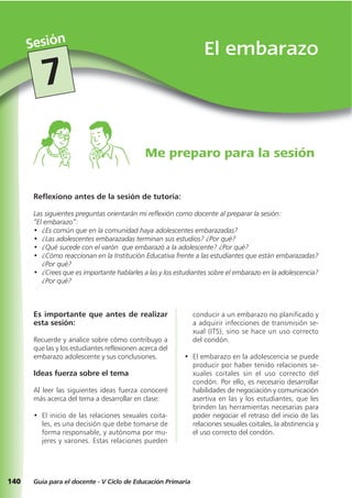 140
El embarazoSesión
Guía para el docente - V Ciclo de Educación Primaria
7
Reflexiono antes de la sesión de tutoría:
Las siguientes preguntas orientarán mi reflexión como docente al preparar la sesión:
“El embarazo”:
• ¿Es común que en la comunidad haya adolescentes embarazadas?
• ¿Las adolescentes embarazadas terminan sus estudios? ¿Por qué?
• ¿Qué sucede con el varón que embarazó a la adolescente? ¿Por qué?
• ¿Cómo reaccionan en la Institución Educativa frente a las estudiantes que están embarazadas?
¿Por qué?
• ¿Crees que es importante hablarles a las y los estudiantes sobre el embarazo en la adolescencia?
¿Por qué?
Me preparo para la sesión
Es importante que antes de realizar
esta sesión:
Recuerde y analice sobre cómo contribuyo a
que las y los estudiantes reflexionen acerca del
embarazo adolescente y sus conclusiones.
Ideas fuerza sobre el tema
Al leer las siguientes ideas fuerza conoceré
más acerca del tema a desarrollar en clase:
• El inicio de las relaciones sexuales coita-
les, es una decisión que debe tomarse de
forma responsable, y autónoma por mu-
jeres y varones. Estas relaciones pueden
conducir a un embarazo no planificado y
a adquirir infecciones de transmisión se-
xual (ITS), sino se hace un uso correcto
del condón.
• El embarazo en la adolescencia se puede
producir por haber tenido relaciones se-
xuales coitales sin el uso correcto del
condón. Por ello, es necesario desarrollar
habilidades de negociación y comunicación
asertiva en las y los estudiantes, que les
brinden las herramientas necesarias para
poder negociar el retraso del inicio de las
relaciones sexuales coitales, la abstinencia y
el uso correcto del condón.
 