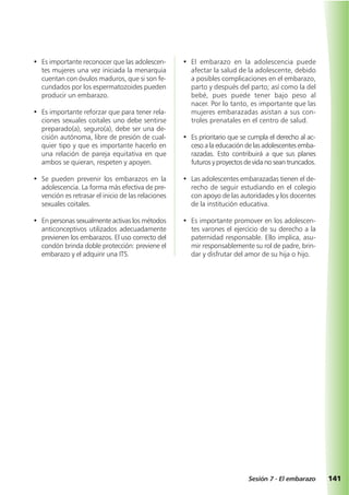 141Sesión 7 - El embarazo
• Es importante reconocer que las adolescen-
tes mujeres una vez iniciada la menarquia
cuentan con óvulos maduros, que si son fe-
cundados por los espermatozoides pueden
producir un embarazo.
• Es importante reforzar que para tener rela-
ciones sexuales coitales uno debe sentirse
preparado(a), seguro(a), debe ser una de-
cisión autónoma, libre de presión de cual-
quier tipo y que es importante hacerlo en
una relación de pareja equitativa en que
ambos se quieran, respeten y apoyen.
• Se pueden prevenir los embarazos en la
adolescencia. La forma más efectiva de pre-
vención es retrasar el inicio de las relaciones
sexuales coitales.
• En personas sexualmente activas los métodos
anticonceptivos utilizados adecuadamente
previenen los embarazos. El uso correcto del
condón brinda doble protección: previene el
embarazo y el adquirir una ITS.
• El embarazo en la adolescencia puede
afectar la salud de la adolescente, debido
a posibles complicaciones en el embarazo,
parto y después del parto; así como la del
bebé, pues puede tener bajo peso al
nacer. Por lo tanto, es importante que las
mujeres embarazadas asistan a sus con-
troles prenatales en el centro de salud.
• Es prioritario que se cumpla el derecho al ac-
ceso a la educación de las adolescentes emba-
razadas. Esto contribuirá a que sus planes
futuros y proyectos de vida no sean truncados.
• Las adolescentes embarazadas tienen el de-
recho de seguir estudiando en el colegio
con apoyo de las autoridades y los docentes
de la institución educativa.
• Es importante promover en los adolescen-
tes varones el ejercicio de su derecho a la
paternidad responsable. Ello implica, asu-
mir responsablemente su rol de padre, brin-
dar y disfrutar del amor de su hija o hijo.
 